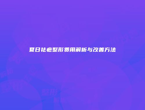 夏日祛疤整形费用解析与改善方法