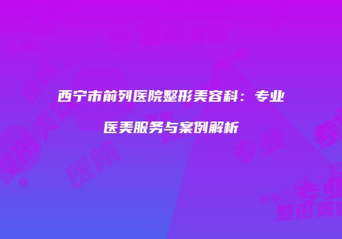 西宁市前列医院整形美容科：专业医美服务与案例解析