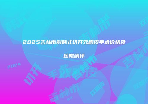 2025吉林市割韩式切开双眼皮手术价格及医院测评