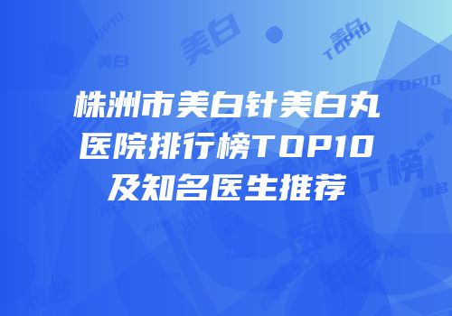 株洲市美白针美白丸医院排行榜TOP10及知名医生推荐