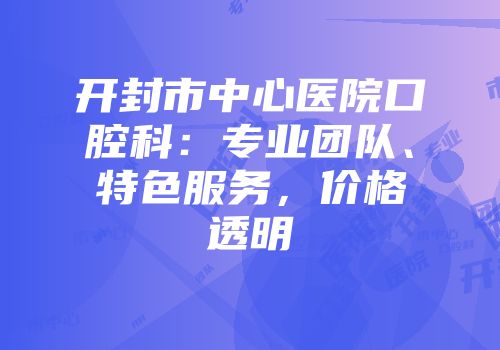 开封市中心医院口腔科：专业团队、特色服务，价格透明