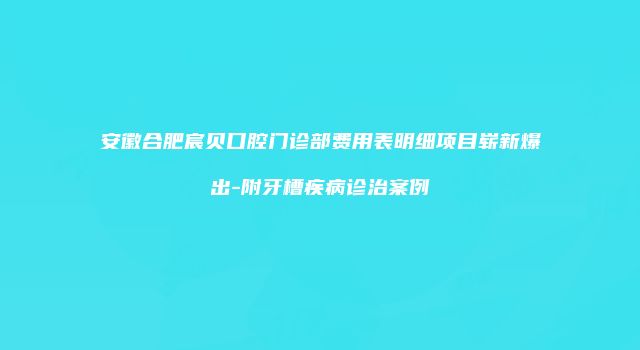 安徽合肥宸贝口腔门诊部费用表明细项目崭新爆出-附牙槽疾病诊治案例
