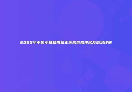 2025年中国小耳畸形矫正医院价格排名及概况详解