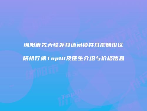 绵阳市先天性外耳道闭锁并耳廓畸形医院排行榜Top10及医生介绍与价格信息