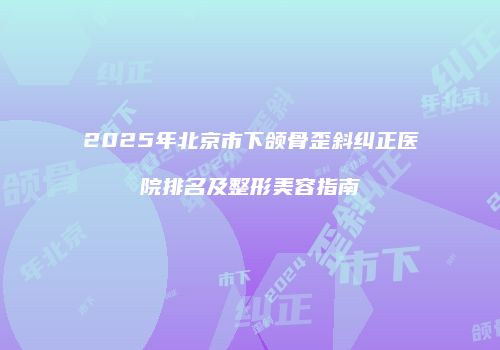 2025年北京市下颌骨歪斜纠正医院排名及整形美容指南