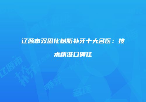 辽源市双固化树脂补牙十大名医：技术精湛口碑佳