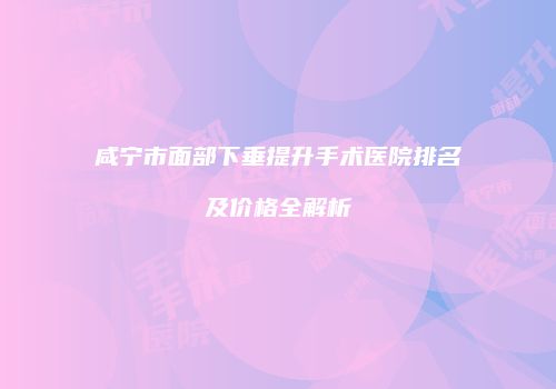 咸宁市面部下垂提升手术医院排名及价格全解析