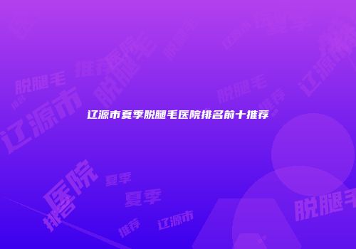辽源市夏季脱腿毛医院排名前十推荐