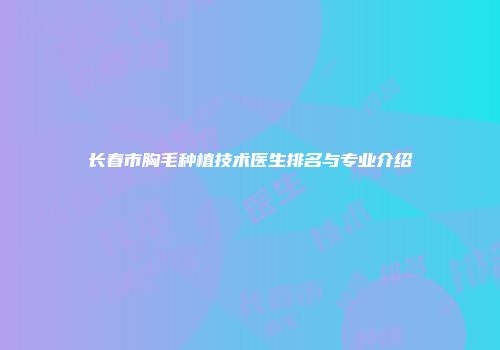 长春市胸毛种植技术医生排名与专业介绍