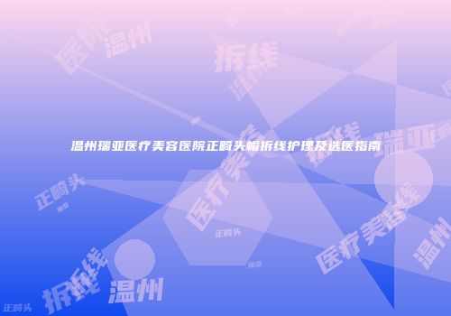 温州瑞亚医疗美容医院正畸头帽拆线护理及选医指南