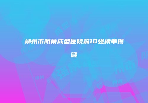 郴州市阴蒂成型医院前10强榜单揭晓
