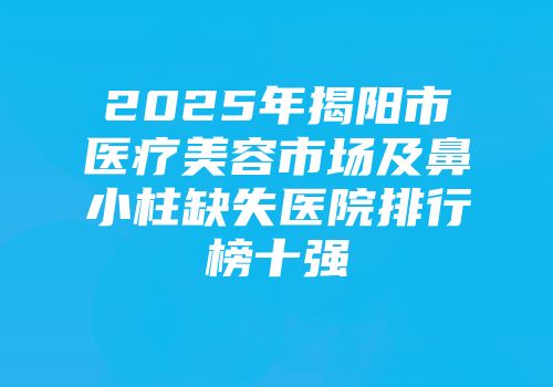 2025年揭阳市医疗美容市场及鼻小柱缺失医院排行榜十强