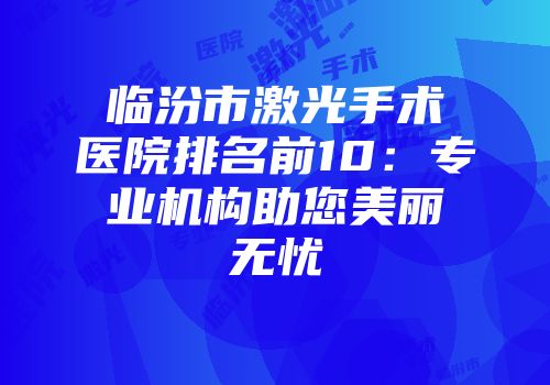 临汾市激光手术医院排名前10：专业机构助您美丽无忧