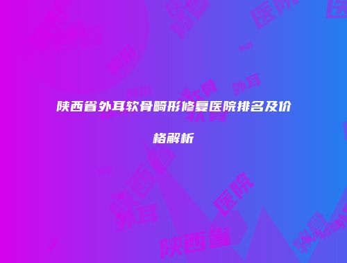 陕西省外耳软骨畸形修复医院排名及价格解析
