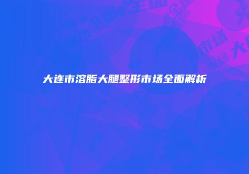 大连市溶脂大腿整形市场全面解析