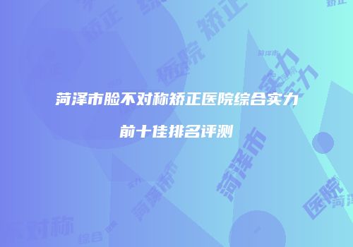 菏泽市脸不对称矫正医院综合实力前十佳排名评测
