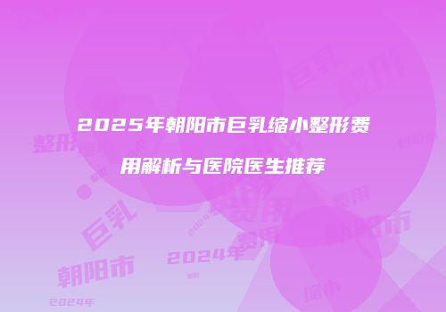2025年朝阳市巨乳缩小整形费用解析与医院医生推荐