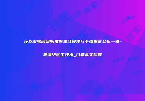 萍乡市脸部吸脂术医生口碑排行十强提前公布一览-夏清华医生技术_口碑真实反馈