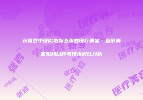 获嘉县中医院与新乡张岩医疗美容：整形美容机构口碑与技术对比分析