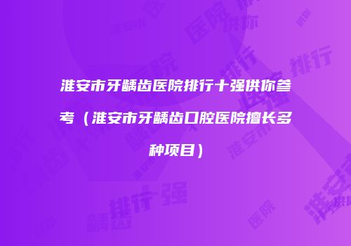 淮安市牙龋齿医院排行十强供你参考（淮安市牙龋齿口腔医院擅长多种项目）
