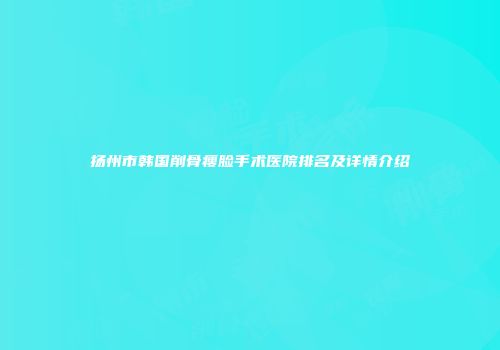 扬州市韩国削骨瘦脸手术医院排名及详情介绍