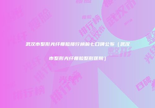 武汉市整形光纤瘦脸排行榜前七口碑公布（武汉市整形光纤瘦脸整形医院）