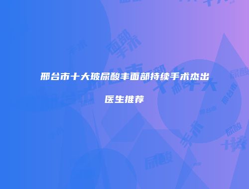 邢台市十大玻尿酸丰面部持续手术杰出医生推荐