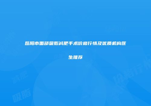 岳阳市面部吸脂减肥手术价格行情及优质机构医生推荐