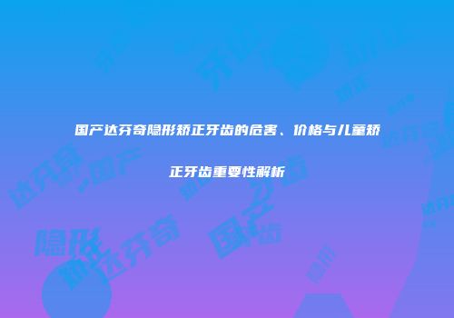 国产达芬奇隐形矫正牙齿的危害、价格与儿童矫正牙齿重要性解析