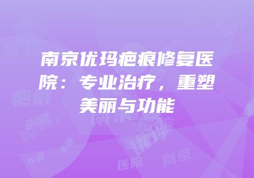 南京优玛疤痕修复医院：专业治疗，重塑美丽与功能