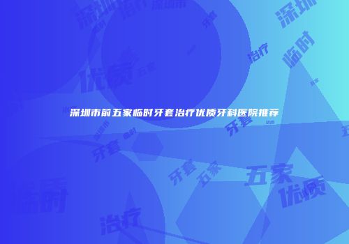 深圳市前五家临时牙套治疗优质牙科医院推荐