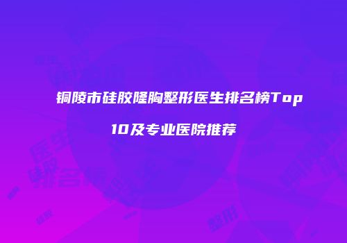 铜陵市硅胶隆胸整形医生排名榜Top10及专业医院推荐