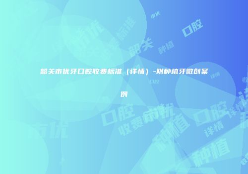 韶关市优牙口腔收费标准（详情）-附种植牙微创案例