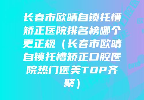 长春市欧晴自锁托槽矫正医院排名榜哪个更正规（长春市欧晴自锁托槽矫正口腔医院热门医美TOP齐聚）