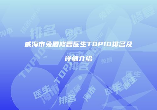 威海市兔唇修复医生TOP10排名及详细介绍