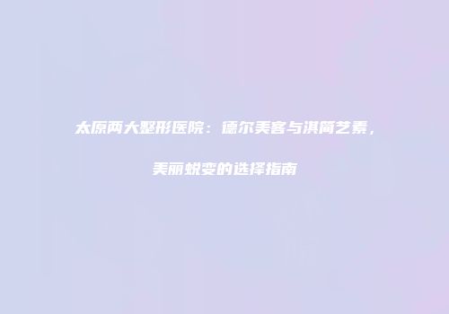 太原两大整形医院：德尔美客与淇简艺素，美丽蜕变的选择指南