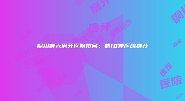 铜川市六磨牙医院排名：前10佳医院推荐