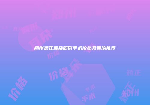 郑州矫正耳朵畸形手术价格及医院推荐