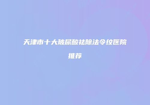天津市十大玻尿酸祛除法令纹医院推荐