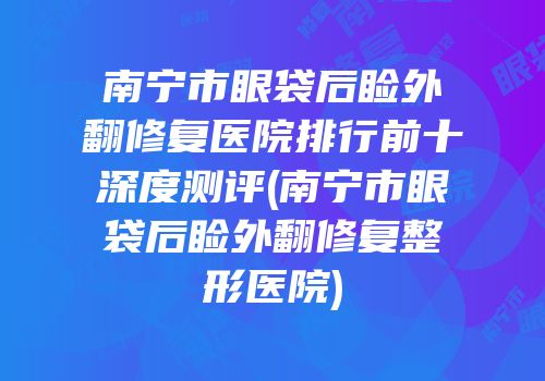 南宁市眼袋后睑外翻修复医院排行前十深度测评(南宁市眼袋后睑外翻修复整形医院)