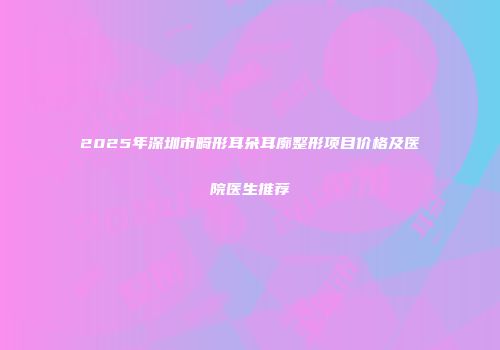 2025年深圳市畸形耳朵耳廓整形项目价格及医院医生推荐
