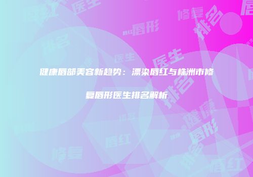 健康唇部美容新趋势：漂染唇红与株洲市修复唇形医生排名解析