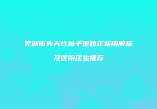 芜湖市先天性鼻子歪矫正费用解析及医院医生推荐
