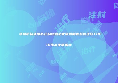 鄂州市自体脂肪注射移植治疗痤疮瘢痕整形医院TOP10排名评测推荐