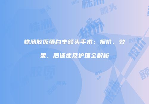 株洲胶原蛋白丰额头手术：报价、效果、后遗症及护理全解析