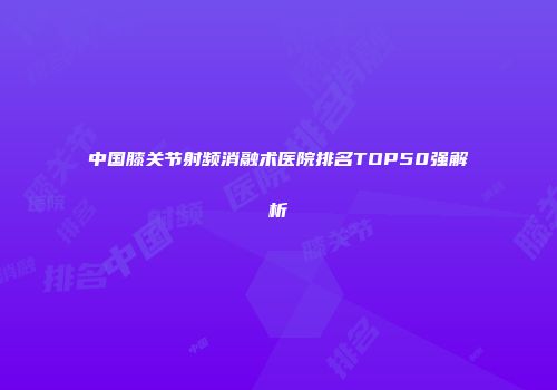 中国膝关节射频消融术医院排名TOP50强解析