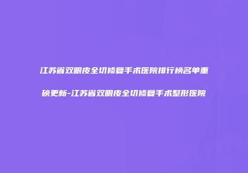 江苏省双眼皮全切修复手术医院排行榜名单重磅更新-江苏省双眼皮全切修复手术整形医院