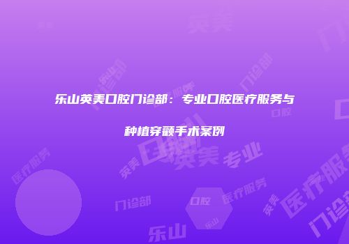 乐山英美口腔门诊部：专业口腔医疗服务与种植穿颧手术案例