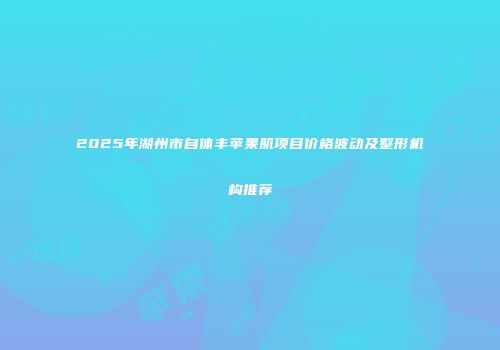 2025年湖州市自体丰苹果肌项目价格波动及整形机构推荐