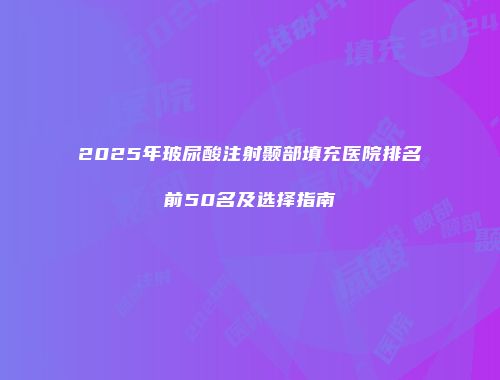 2025年玻尿酸注射颞部填充医院排名前50名及选择指南